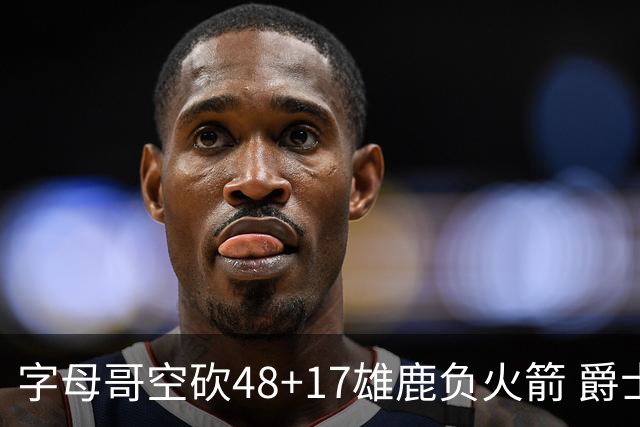 字母哥空砍48+17雄鹿负火箭 爵士力克无帝76人