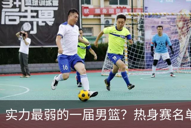 实力最弱的一届男篮？热身赛名单出炉，苦熬9年，胡金秋终成核心