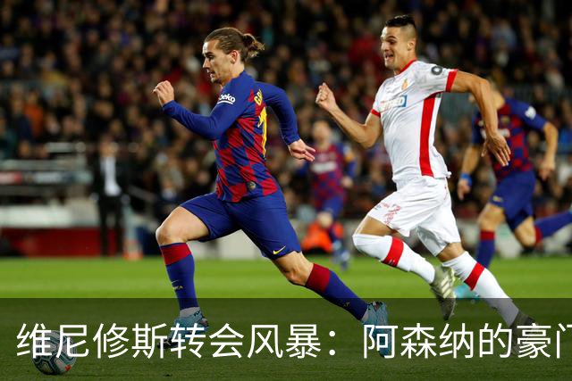 维尼修斯转会风暴：阿森纳的豪门野心与皇马的战术困局！