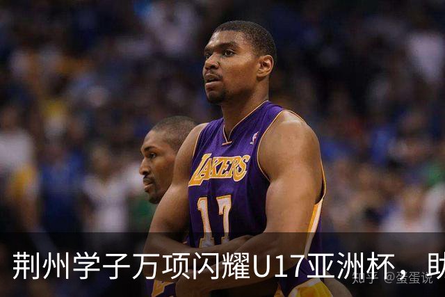 荆州学子万项闪耀U17亚洲杯，助力中国男足重返世界杯！