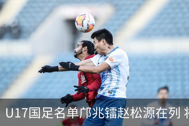 U17国足名单邝兆镭赵松源在列 将出战U17世界杯热身赛事